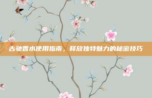 古驰香水使用指南，释放独特魅力的秘密技巧