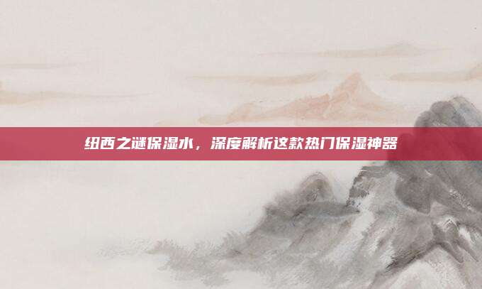 纽西之谜保湿水,深度解析这款热门保湿神器