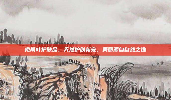 橄榄叶护肤品，天然护肤新宠，美丽源自自然之选