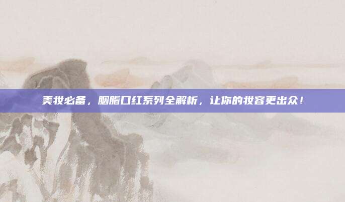 美妆必备，胭脂口红系列全解析，让你的妆容更出众！