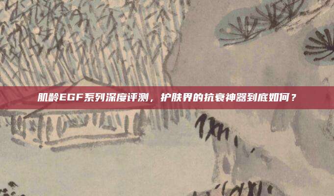 肌龄EGF系列深度评测,护肤界的抗衰神器到底如何?