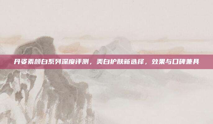 丹姿素颜白系列深度评测,美白护肤新选择,效果与口碑兼具