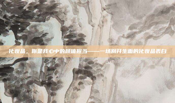 化妆品，你是我心中的颜值担当——一场别开生面的化妆品表白