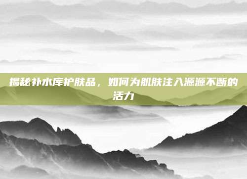 揭秘补水库护肤品，如何为肌肤注入源源不断的活力