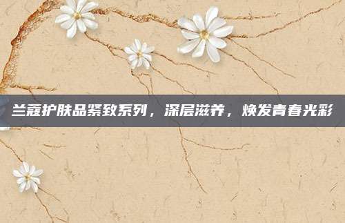 兰蔻护肤品紧致系列，深层滋养，焕发青春光彩
