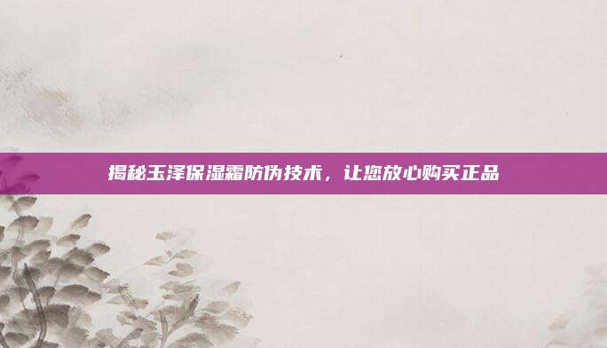 揭秘玉泽保湿霜防伪技术,让您放心购买正品