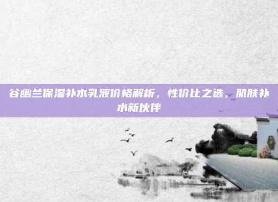 谷幽兰保湿补水乳液价格解析，性价比之选，肌肤补水新伙伴