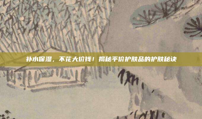 补水保湿，不花大价钱！揭秘平价护肤品的护肤秘诀