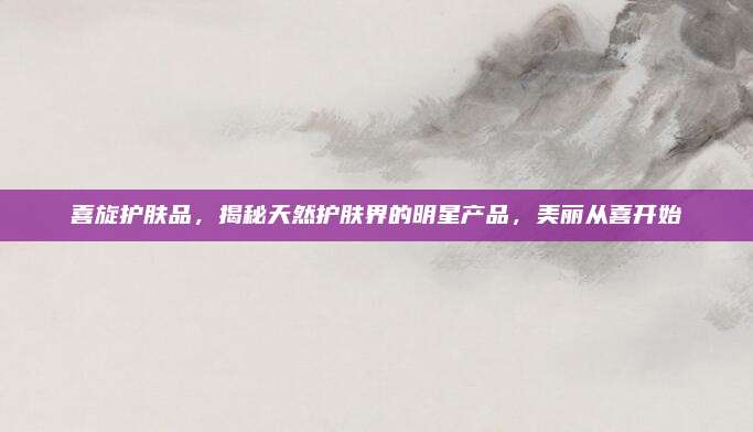 喜旋护肤品,揭秘天然护肤界的明星产品,美丽从喜开始