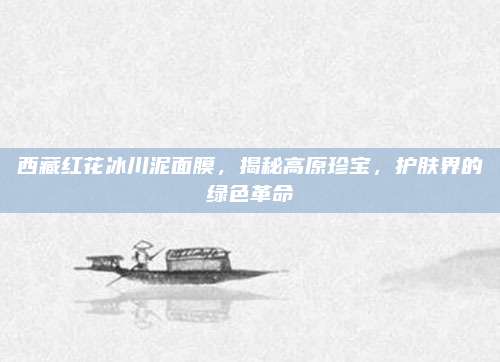 西藏红花冰川泥面膜，揭秘高原珍宝，护肤界的绿色革命
