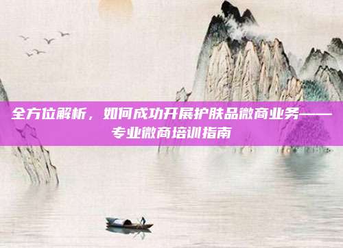 全方位解析，如何成功开展护肤品微商业务——专业微商培训指南