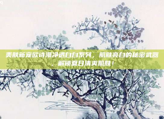美肤新宠欧诗漫净透白白系列，肌肤亮白的秘密武器，解锁夏日清爽肌肤！