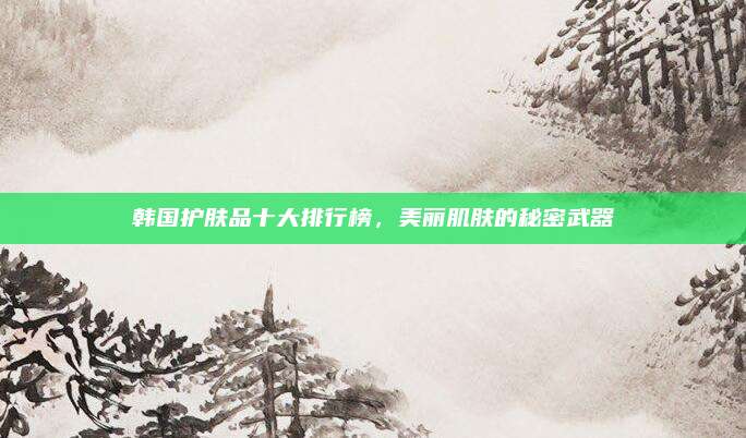 韩国护肤品十大排行榜，美丽肌肤的秘密武器