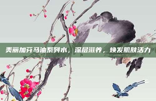 美丽加芬马油系列水,深层滋养,焕发肌肤活力
