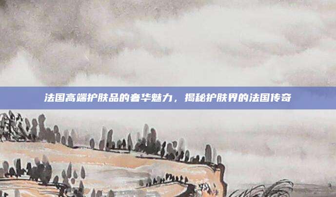 法国高端护肤品的奢华魅力,揭秘护肤界的法国传奇