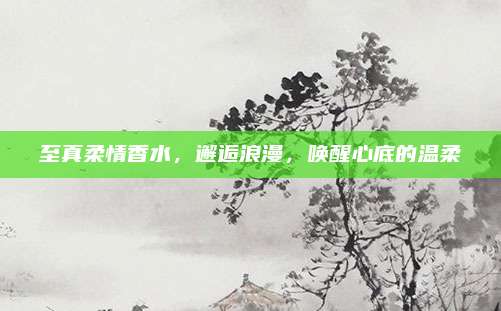 至真柔情香水,邂逅浪漫,唤醒心底的温柔