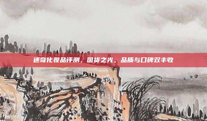 迷奇化妆品评测,国货之光,品质与口碑双丰收