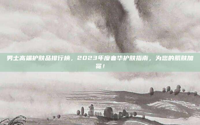男士高端护肤品排行榜,2023年度奢华护肤指南,为您的肌肤加冕!