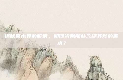揭秘香水界的脏话,如何辨别那些含糊其辞的香水?