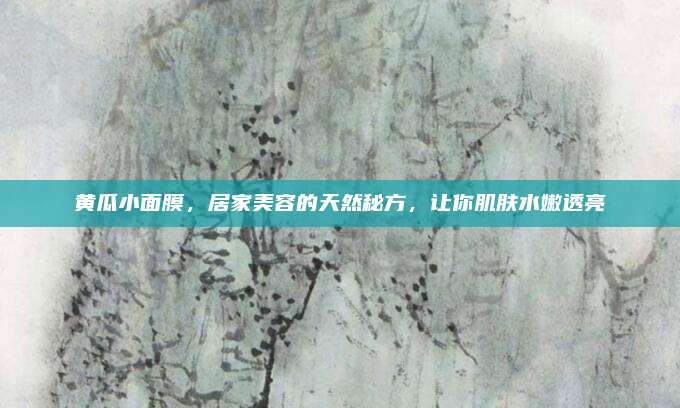 黄瓜小面膜,居家美容的天然秘方,让你肌肤水嫩透亮