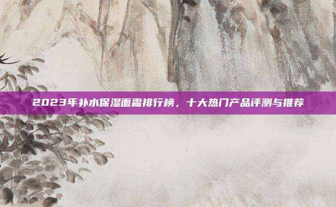 2023年补水保湿面霜排行榜，十大热门产品评测与推荐