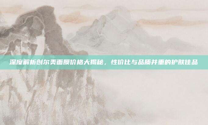 深度解析创尔美面膜价格大揭秘,性价比与品质并重的护肤佳品