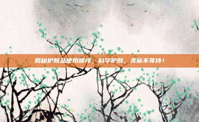 揭秘护肤品使用顺序,科学护肤,美丽不等待!