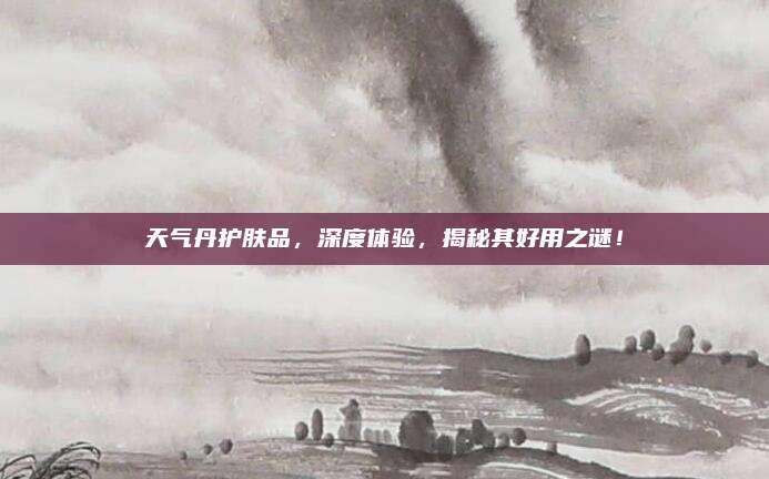 天气丹护肤品，深度体验，揭秘其好用之谜！
