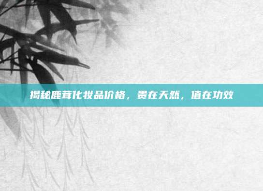 揭秘鹿茸化妆品价格，贵在天然，值在功效