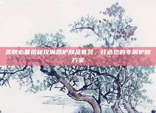 美肤必备揭秘玫琳凯护肤品套装，打造您的专属护肤方案