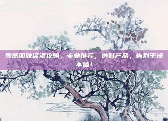 敏感肌肤保湿攻略，专业推荐，选对产品，告别干燥不适！