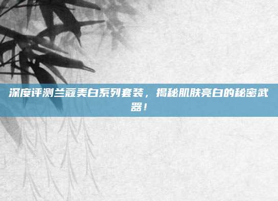 深度评测兰蔻美白系列套装，揭秘肌肤亮白的秘密武器！