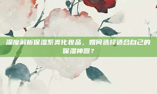 深度解析保湿系类化妆品，如何选择适合自己的保湿神器？