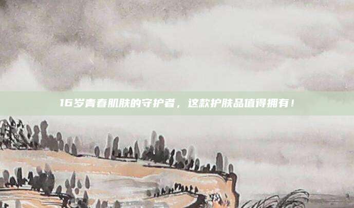 16岁青春肌肤的守护者,这款护肤品值得拥有!