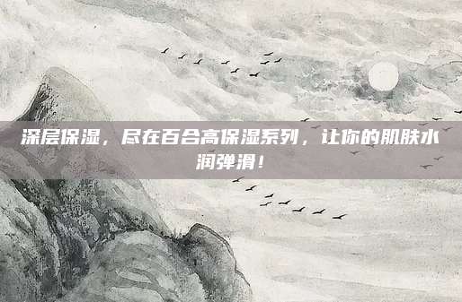 深层保湿，尽在百合高保湿系列，让你的肌肤水润弹滑！