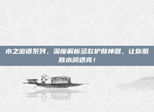 水之密语系列，深度解析多款护肤神器，让你肌肤水润透亮！