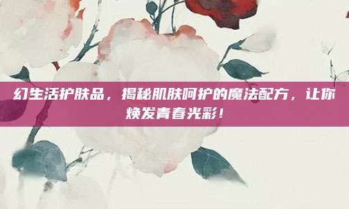 幻生活护肤品，揭秘肌肤呵护的魔法配方，让你焕发青春光彩！