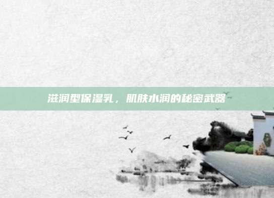 滋润型保湿乳，肌肤水润的秘密武器