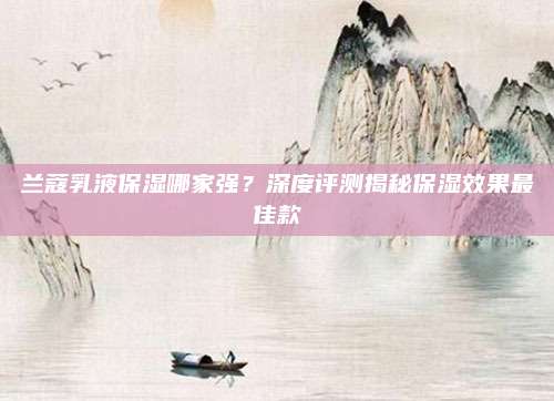 兰蔻乳液保湿哪家强?深度评测揭秘保湿效果最佳款