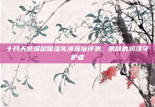 十月天使深层保湿乳液深度评测,肌肤的润泽守护者
