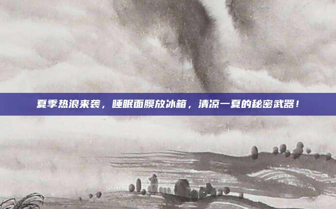 夏季热浪来袭,睡眠面膜放冰箱,清凉一夏的秘密武器!