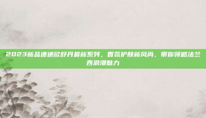 2023新品速递欧舒丹最新系列,香氛护肤新风尚,带你领略法兰西浪漫魅力