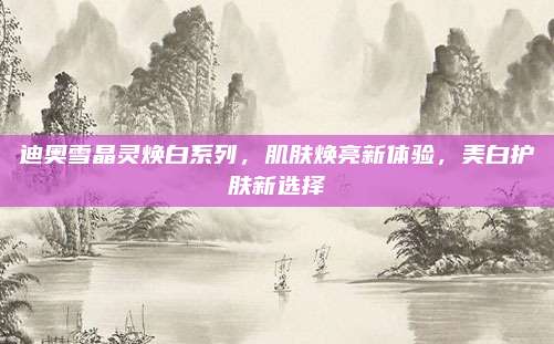 迪奥雪晶灵焕白系列，肌肤焕亮新体验，美白护肤新选择