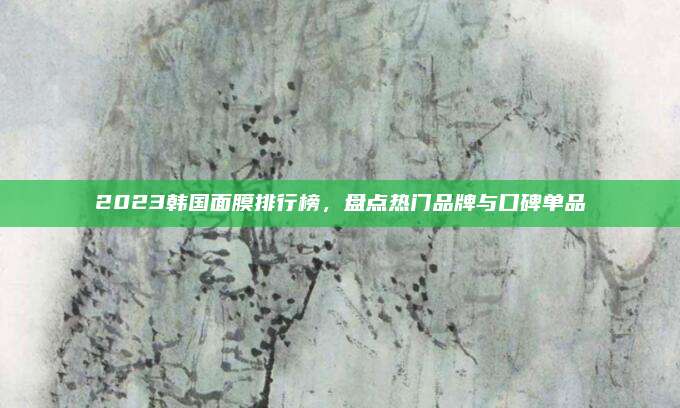 2023韩国面膜排行榜，盘点热门品牌与口碑单品