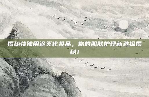 揭秘特殊用途类化妆品，你的肌肤护理新选择揭秘！