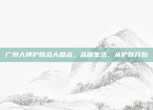 广州大牌护肤品大盘点,品质生活,从护肤开始