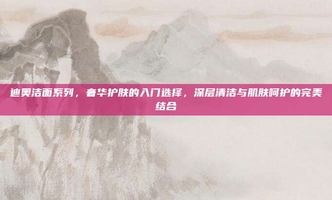 迪奥洁面系列,奢华护肤的入门选择,深层清洁与肌肤呵护的完美结合