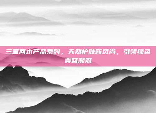 三草两木产品系列,天然护肤新风尚,引领绿色美容潮流