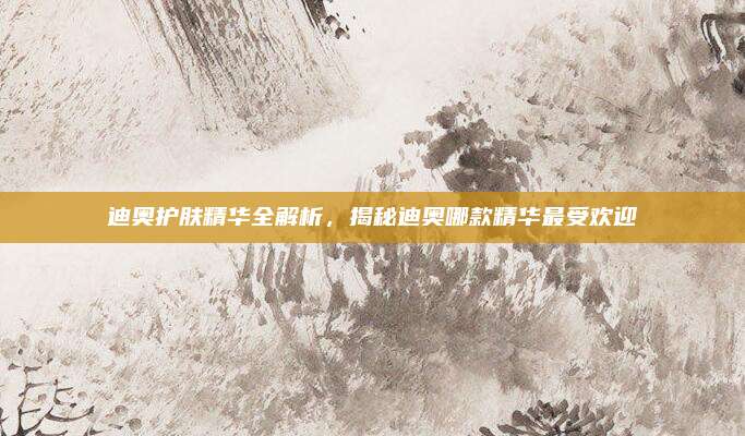 迪奥护肤精华全解析,揭秘迪奥哪款精华最受欢迎