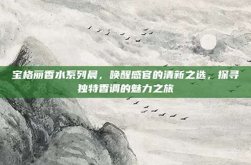 宝格丽香水系列晨,唤醒感官的清新之选,探寻独特香调的魅力之旅